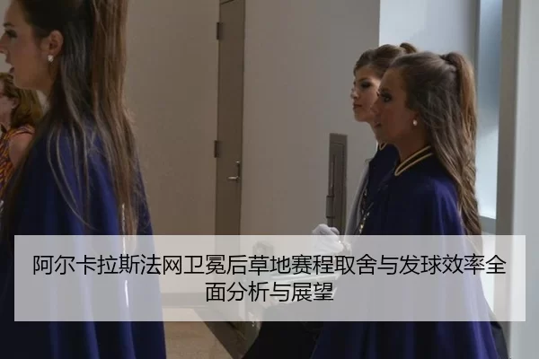 阿尔卡拉斯法网卫冕后草地赛程取舍与发球效率全面分析与展望