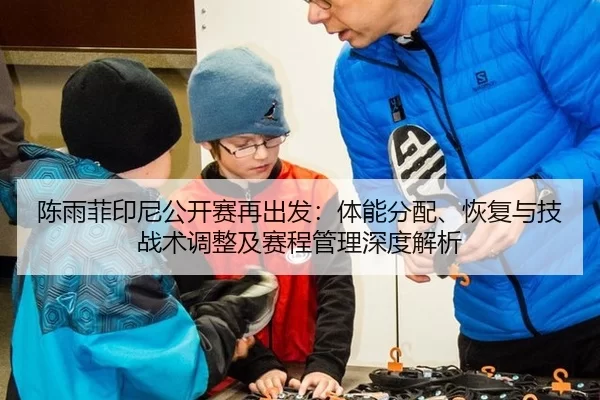 陈雨菲印尼公开赛再出发：体能分配、恢复与技战术调整及赛程管理深度解析