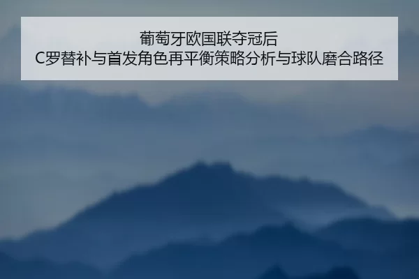 葡萄牙欧国联夺冠后 C罗替补与首发角色再平衡策略分析与球队磨合路径