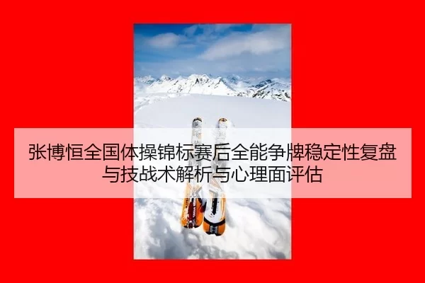 张博恒全国体操锦标赛后全能争牌稳定性复盘与技战术解析与心理面评估
