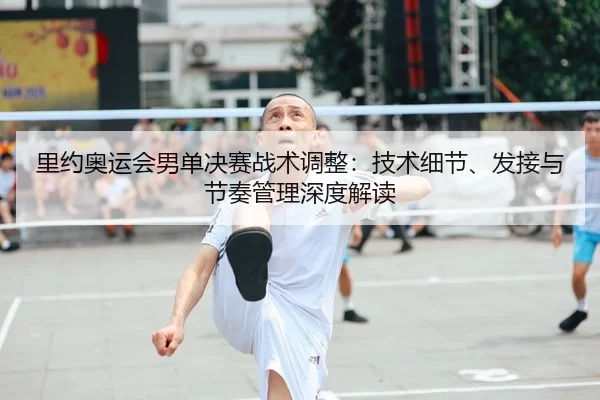 里约奥运会男单决赛战术调整：技术细节、发接与节奏管理深度解读
