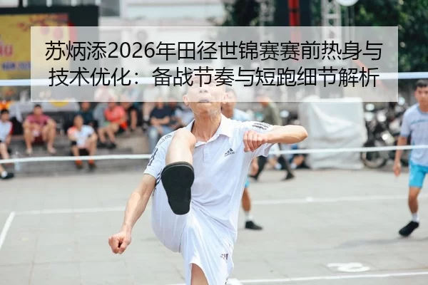 苏炳添2026年田径世锦赛赛前热身与技术优化：备战节奏与短跑细节解析