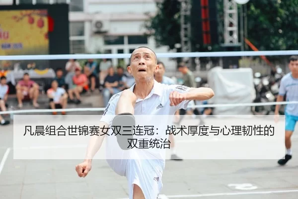 凡晨组合世锦赛女双三连冠：战术厚度与心理韧性的双重统治